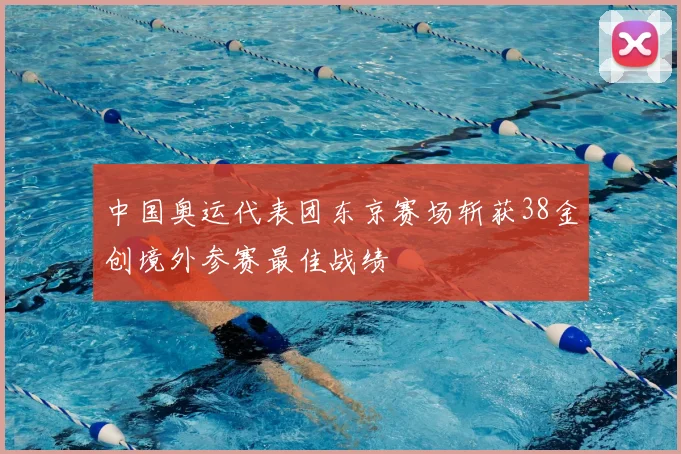 中国奥运代表团东京赛场斩获38金创境外参赛最佳战绩