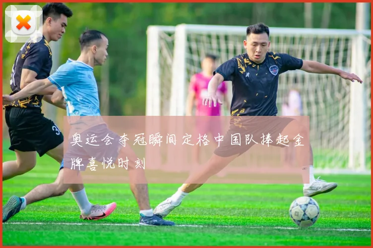 奥运会夺冠瞬间定格中国队捧起金牌喜悦时刻