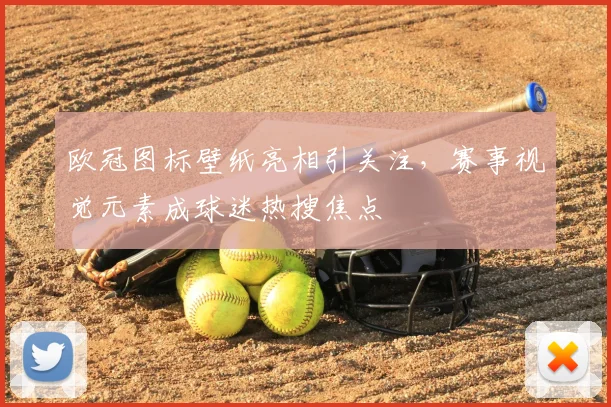 欧冠图标壁纸亮相引关注,赛事视觉元素成球迷热搜焦点