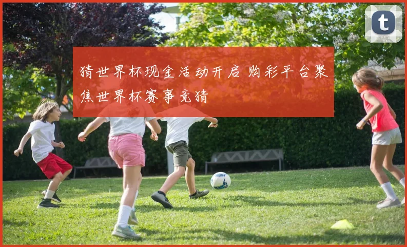 猜世界杯现金活动开启 购彩平台聚焦世界杯赛事竞猜