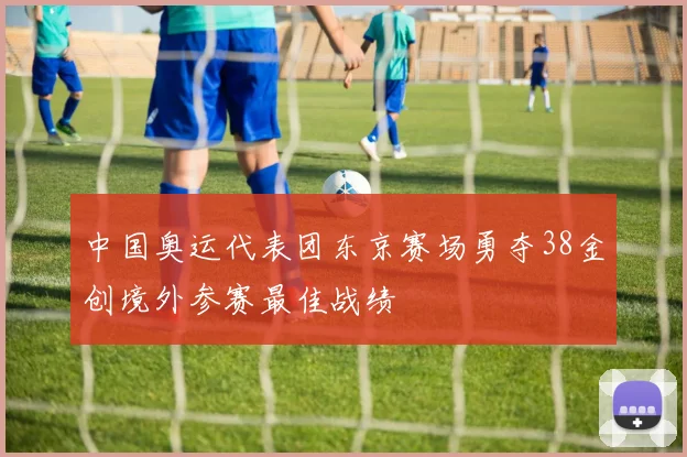 中国奥运代表团东京赛场勇夺38金创境外参赛最佳战绩