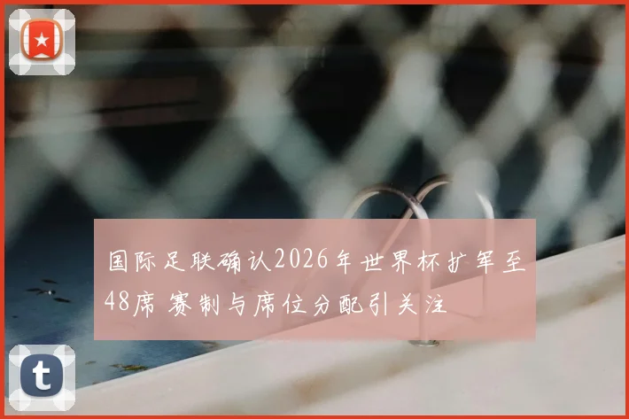 国际足联确认2026年世界杯扩军至48席 赛制与席位分配引关注