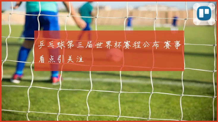 乒乓球第三届世界杯赛程公布 赛事看点引关注