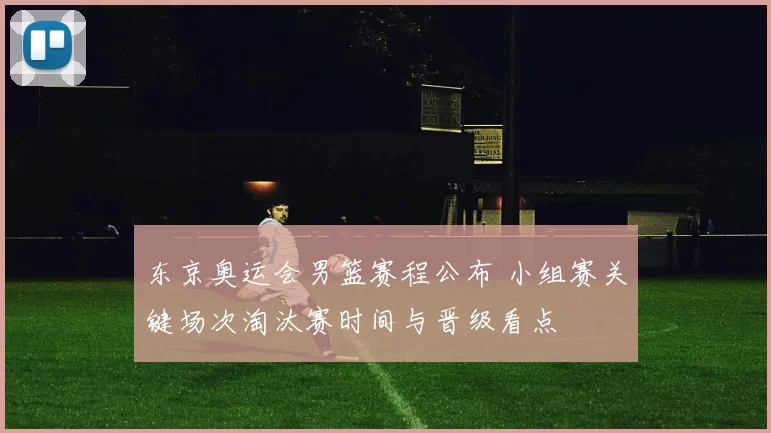 东京奥运会男篮赛程公布 小组赛关键场次淘汰赛时间与晋级看点