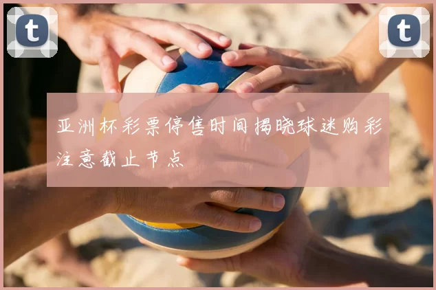 亚洲杯彩票停售时间揭晓球迷购彩注意截止节点