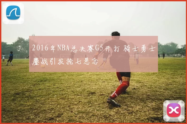 2016年NBA总决赛G5开打 骑士勇士鏖战引发抢七悬念