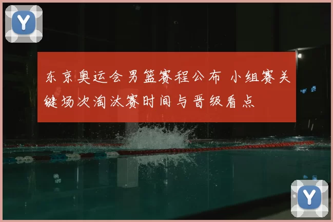 东京奥运会男篮赛程公布 小组赛关键场次淘汰赛时间与晋级看点