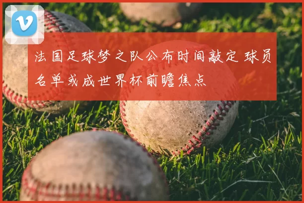 法国足球梦之队公布时间敲定 球员名单或成世界杯前瞻焦点