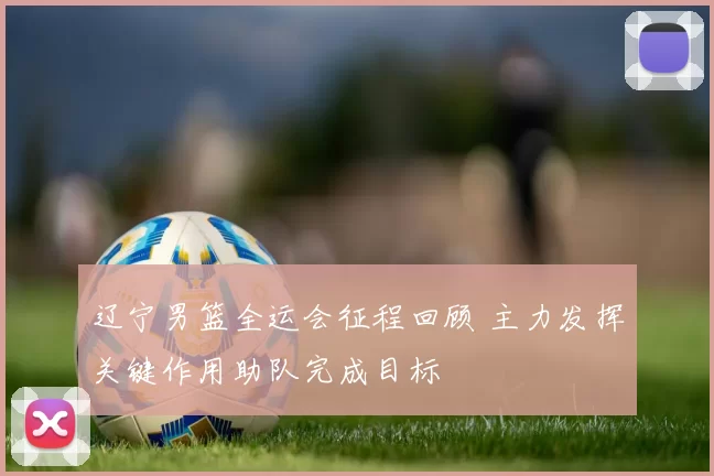 辽宁男篮全运会征程回顾 主力发挥关键作用助队完成目标
