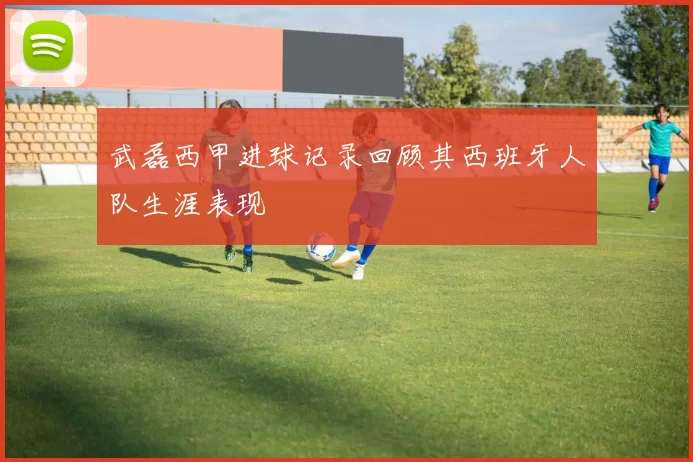武磊西甲进球记录回顾其西班牙人队生涯表现