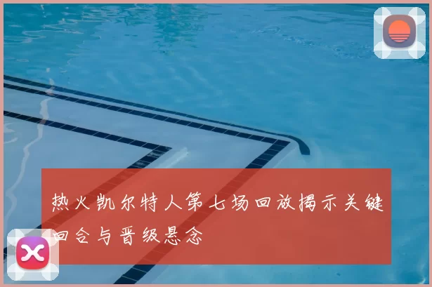 热火凯尔特人第七场回放揭示关键回合与晋级悬念