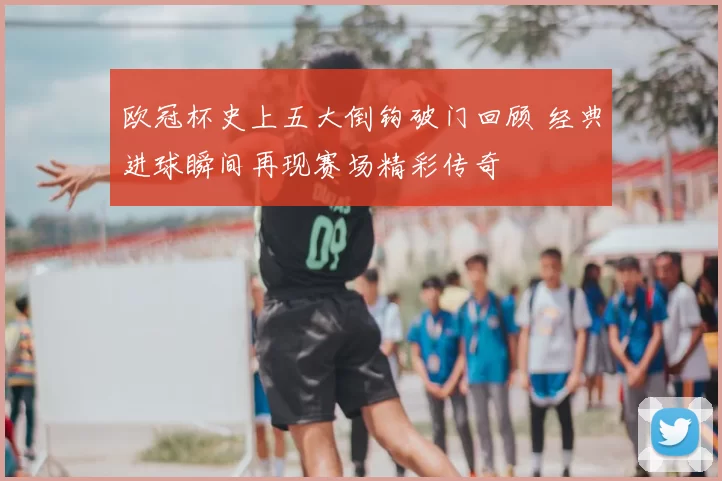 欧冠杯史上五大倒钩破门回顾 经典进球瞬间再现赛场精彩传奇
