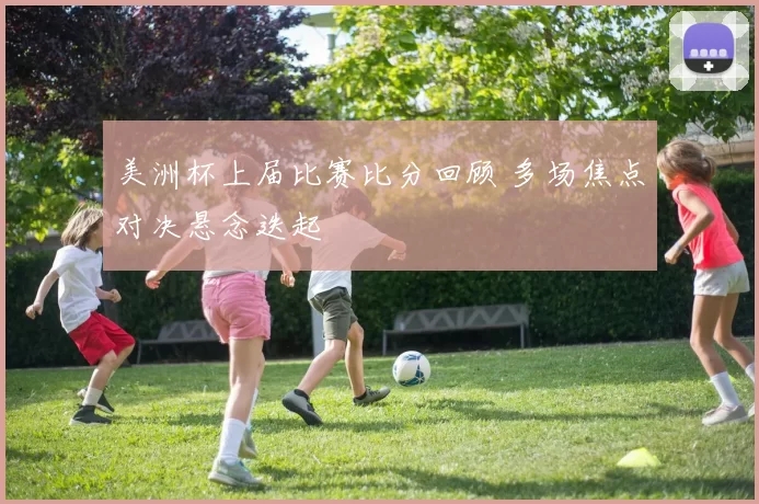 美洲杯上届比赛比分回顾 多场焦点对决悬念迭起
