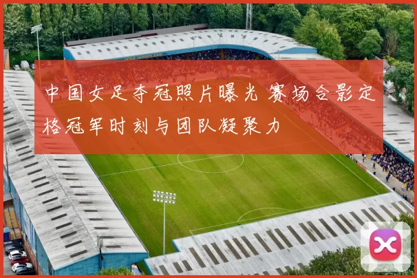 中国女足夺冠照片曝光 赛场合影定格冠军时刻与团队凝聚力