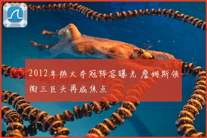 2012年热火夺冠阵容曝光 詹姆斯领衔三巨头再成焦点