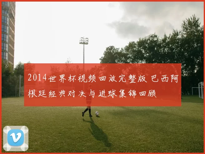 2014世界杯视频回放完整版 巴西阿根廷经典对决与进球集锦回顾