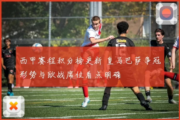 西甲赛程积分榜更新 皇马巴萨争冠形势与欧战席位看点明确