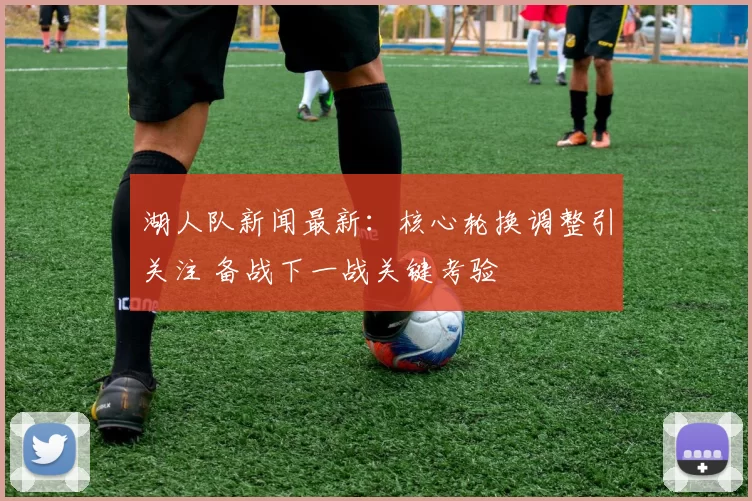 湖人队新闻最新：核心轮换调整引关注 备战下一战关键考验