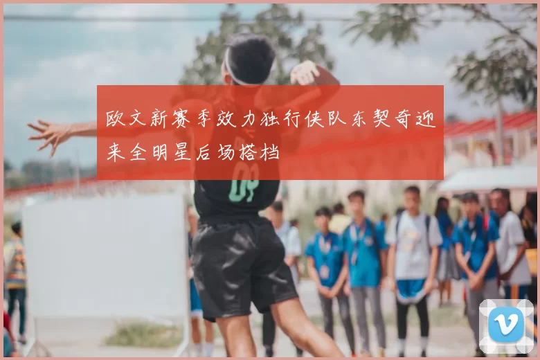 欧文新赛季效力独行侠队东契奇迎来全明星后场搭档