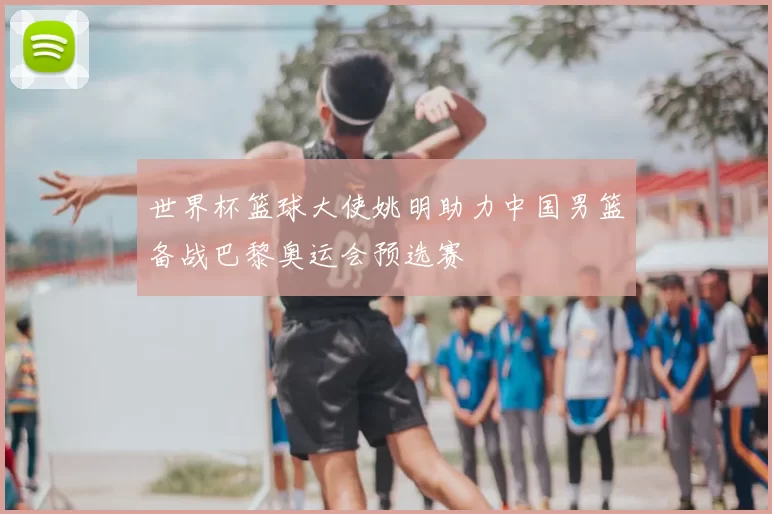 世界杯篮球大使姚明助力中国男篮备战巴黎奥运会预选赛