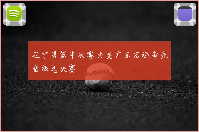 辽宁男篮半决赛力克广东宏远率先晋级总决赛