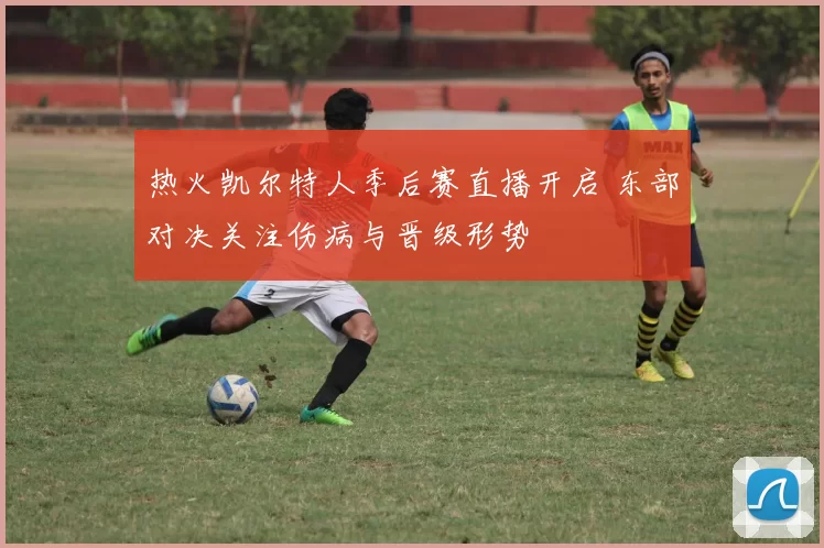 热火凯尔特人季后赛直播开启 东部对决关注伤病与晋级形势