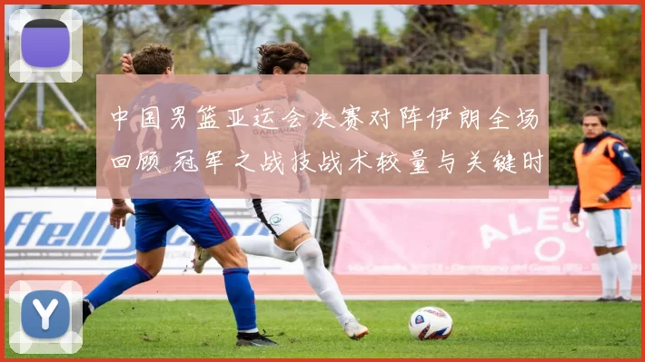 中国男篮亚运会决赛对阵伊朗全场回顾 冠军之战技战术较量与关键时刻解析