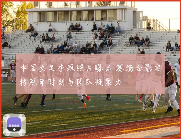 中国女足夺冠照片曝光 赛场合影定格冠军时刻与团队凝聚力