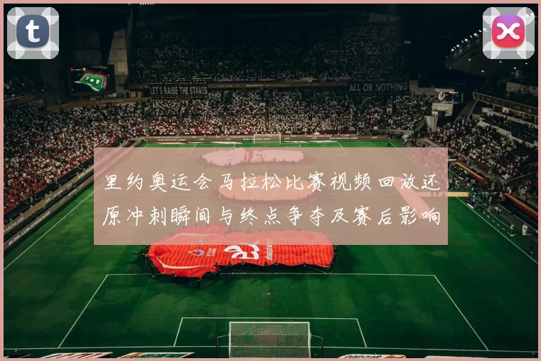 里约奥运会马拉松比赛视频回放还原冲刺瞬间与终点争夺及赛后影响