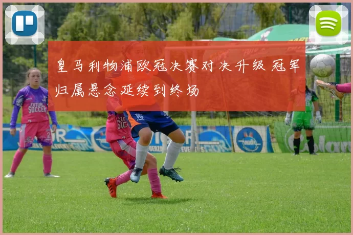 皇马利物浦欧冠决赛对决升级 冠军归属悬念延续到终场