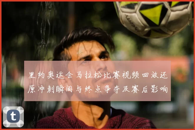 里约奥运会马拉松比赛视频回放还原冲刺瞬间与终点争夺及赛后影响