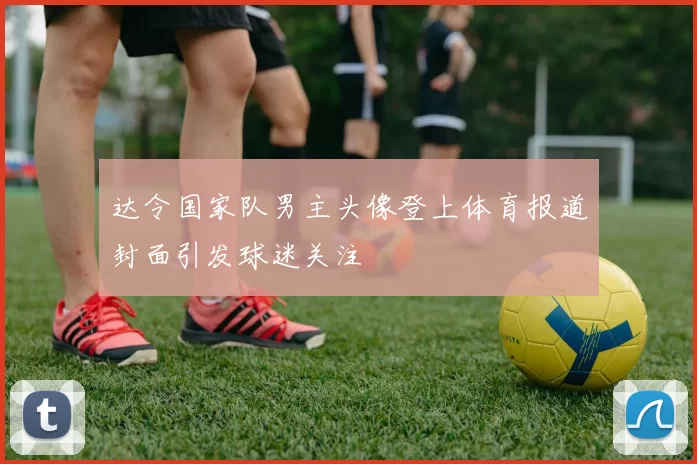 达令国家队男主头像登上体育报道封面引发球迷关注